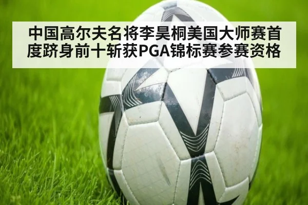 中国高尔夫名将李昊桐美国大师赛首度跻身前十斩获PGA锦标赛参赛资格