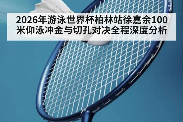 2026年游泳世界杯柏林站徐嘉余100米仰泳冲金与切孔对决全程深度分析